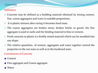 Concrete
Definition
 Concrete may be defined as a building material obtained by mixing cement,
fine, coarse aggregates and water in suitable proportions.
 It is plastic mixture after curing it becomes hard mass.
 The coarse aggregates are broken stone, broken bricks or gravel, the fine
aggregate is sand or surki and the binding material is lime or cement.
 Fresh concrete or plastic is a freshly mixed material which can be moulded into
any shape.
 The relative quantities of cement, aggregates and water together control the
properties in the wet state as well as in the hardened state.
Constituents of Concrete
Cement
Fine aggregate and Coarse aggregate
Water
 