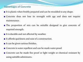 Advantages of Concrete
It is plastic when freshly prepared and can be moulded to any shape.
Concrete does not lose its strength with age and does not require
maintenance.
The proportion of mix can be suitable designed to give concrete of
required strength.
It is durable and not affected by weather.
It affords quickness and ease of a construction.
It can be given various finishes.
Concrete is water repellent and can be made water proof.
Concrete can be made fire proof or light weight or chemical resistant by
using suitable admixtures.
 