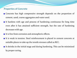 Properties of Concrete
Concrete has high compressive strength depends on the proportion of
cement, sand, coarse aggregates and water used.
It hardens with age and process of hardening continuous for long time
even after it has attained sufficient strength, but the rate of hardening
decreases with age.
It is free from corrosion and atmospheric effects.
It is weak in tension. Steel reinforcement is placed in cement concrete at
suitable places to take up the tensile stresses called as RCC.
It shrinks in the initial stage and during hardening. This can be minimized
by proper curing.
 