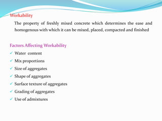 Workability
The property of freshly mixed concrete which determines the ease and
homogenous with which it can be mixed, placed, compacted and finished
Factors Affecting Workability
 Water content
 Mix proportions
 Size of aggregates
 Shape of aggregates
 Surface texture of aggregates
 Grading of aggregates
 Use of admixtures
 