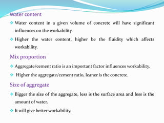 Water content
 Water content in a given volume of concrete will have significant
influences on the workability.
 Higher the water content, higher be the fluidity which affects
workability.
Mix proportion
 Aggregate/cement ratio is an important factor influences workability.
 Higher the aggregate/cement ratio, leaner is the concrete.
Size of aggregate
 Bigger the size of the aggregate, less is the surface area and less is the
amount of water.
 It will give better workability.
 