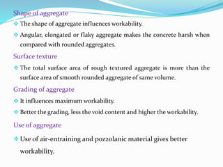 Shape of aggregate
 The shape of aggregate influences workability.
 Angular, elongated or flaky aggregate makes the concrete harsh when
compared with rounded aggregates.
Surface texture
 The total surface area of rough textured aggregate is more than the
surface area of smooth rounded aggregate of same volume.
Grading of aggregate
 It influences maximum workability.
 Better the grading, less the void content and higher the workability.
Use of aggregate
Use of air-entraining and pozzolanic material gives better
workability.
 