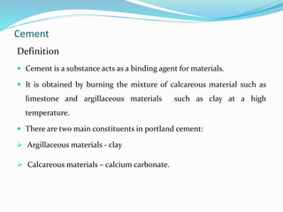 Cement
Definition
 Cement is a substance acts as a binding agent for materials.
 It is obtained by burning the mixture of calcareous material such as
limestone and argillaceous materials such as clay at a high
temperature.
 There are two main constituents in portland cement:
 Argillaceous materials - clay
 Calcareous materials – calcium carbonate.
 