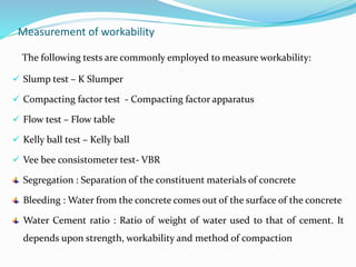 Measurement of workability
The following tests are commonly employed to measure workability:
 Slump test – K Slumper
 Compacting factor test - Compacting factor apparatus
 Flow test – Flow table
 Kelly ball test – Kelly ball
 Vee bee consistometer test- VBR
Segregation : Separation of the constituent materials of concrete
Bleeding : Water from the concrete comes out of the surface of the concrete
Water Cement ratio : Ratio of weight of water used to that of cement. It
depends upon strength, workability and method of compaction
 