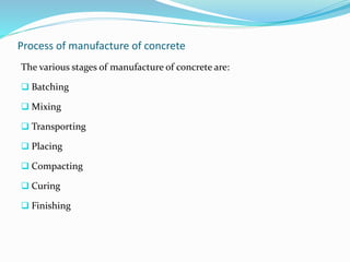 Process of manufacture of concrete
The various stages of manufacture of concrete are:
 Batching
 Mixing
 Transporting
 Placing
 Compacting
 Curing
 Finishing
 