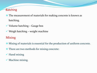 Batching
 The measurement of materials for making concrete is known as
batching.
 Volume batching – Gauge box
 Weigh batching – weight machine
Mixing
 Mixing of materials is essential for the production of uniform concrete.
 There are two methods for mixing concrete:
 Hand mixing
 Machine mixing.
 