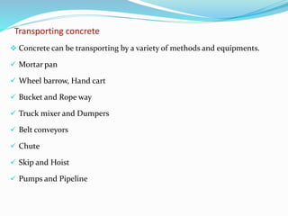 Transporting concrete
 Concrete can be transporting by a variety of methods and equipments.
 Mortar pan
 Wheel barrow, Hand cart
 Bucket and Rope way
 Truck mixer and Dumpers
 Belt conveyors
 Chute
 Skip and Hoist
 Pumps and Pipeline
 