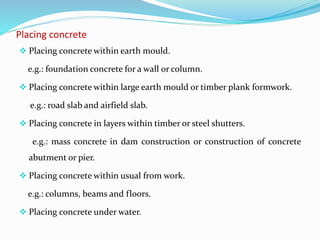 Placing concrete
 Placing concrete within earth mould.
e.g.: foundation concrete for a wall or column.
 Placing concrete within large earth mould or timber plank formwork.
e.g.: road slab and airfield slab.
 Placing concrete in layers within timber or steel shutters.
e.g.: mass concrete in dam construction or construction of concrete
abutment or pier.
 Placing concrete within usual from work.
e.g.: columns, beams and floors.
 Placing concrete under water.
 