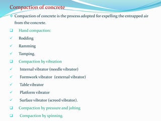 Compaction of concrete
 Compaction of concrete is the process adopted for expelling the entrapped air
from the concrete.
 Hand compaction:
 Rodding
 Ramming
 Tamping.
 Compaction by vibration
 Internal vibrator (needle vibrator)
 Formwork vibrator (external vibrator)
 Table vibrator
 Platform vibrator
 Surface vibrator (screed vibrator).
 Compaction by pressure and jolting
 Compaction by spinning.
 