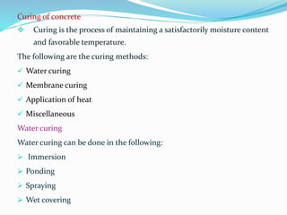 Curing of concrete
 Curing is the process of maintaining a satisfactorily moisture content
and favorable temperature.
The following are the curing methods:
 Water curing
 Membrane curing
 Application of heat
 Miscellaneous
Water curing
Water curing can be done in the following:
 Immersion
 Ponding
 Spraying
 Wet covering
 