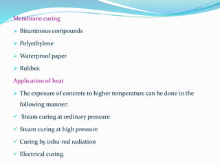 Membrane curing
 Bituminous compounds
 Polyethylene
 Waterproof paper
 Rubber.
Application of heat
 The exposure of concrete to higher temperature can be done in the
following manner:
 Steam curing at ordinary pressure
 Steam curing at high pressure
 Curing by infra-red radiation
 Electrical curing.
 