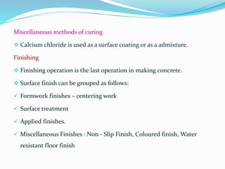 Miscellaneous methods of curing
 Calcium chloride is used as a surface coating or as a admixture.
Finishing
 Finishing operation is the last operation in making concrete.
 Surface finish can be grouped as follows:
 Formwork finishes – centering work
 Surface treatment
 Applied finishes.
 Miscellaneous Finishes : Non - Slip Finish, Coloured finish, Water
resistant floor finish
 