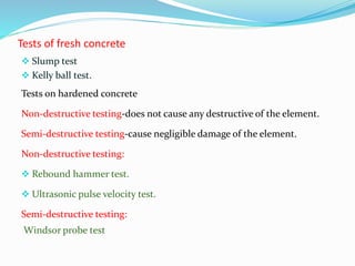 Tests of fresh concrete
 Slump test
 Kelly ball test.
Tests on hardened concrete
Non-destructive testing-does not cause any destructive of the element.
Semi-destructive testing-cause negligible damage of the element.
Non-destructive testing:
 Rebound hammer test.
 Ultrasonic pulse velocity test.
Semi-destructive testing:
Windsor probe test
 
