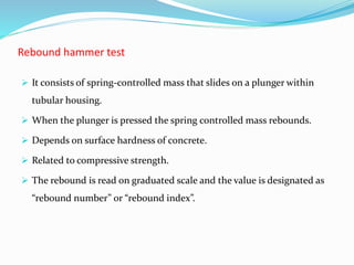 Rebound hammer test
 It consists of spring-controlled mass that slides on a plunger within
tubular housing.
 When the plunger is pressed the spring controlled mass rebounds.
 Depends on surface hardness of concrete.
 Related to compressive strength.
 The rebound is read on graduated scale and the value is designated as
“rebound number” or “rebound index”.
 