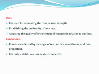 Uses:
 It is used for estimating the compressive strength.
 Establishing the uniformity of concrete.
 Assessing the quality of one element of concrete in relation to another.
Limitations:
 Results are affected by the angle of test, surface smoothness, and mix
proportion.
 It is only suitable for close-textured concrete.
 