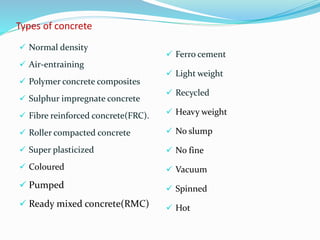Types of concrete
 Normal density
 Air-entraining
 Polymer concrete composites
 Sulphur impregnate concrete
 Fibre reinforced concrete(FRC).
 Roller compacted concrete
 Super plasticized
 Coloured
 Pumped
 Ready mixed concrete(RMC)
 Ferro cement
 Light weight
 Recycled
 Heavy weight
 No slump
 No fine
 Vacuum
 Spinned
 Hot
 