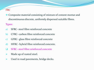 FRC
 Composite material consisting of mixture of cement mortar and
discontinuous discrete, uniformly dispersed suitable fibres.
Types:
a) SFRC- steel fibre reinforced concrete
b) CFRC- carbon fibre reinforced concrete
c) GFRC- glass fibre reinforced concrete
d) HFRC- hybrid fibre reinforced concrete.
 SFRC- steel fibre reinforced concrete
 Made up of rusted steel.
 Used in road pavements, bridge decks.
 