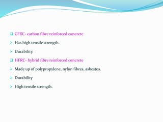  CFRC- carbon fibre reinforced concrete
 Has high tensile strength.
 Durability.
 HFRC- hybrid fibre reinforced concrete
 Made up of polypropylene, nylon fibres, asbestos.
 Durability
 High tensile strength.
 