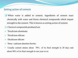 Setting action of cement
 When water is added to cement, ingredients of cement react
chemically with water and forms chemical compounds which impart
strength to the cement. This is known as setting action of cement.
 Chemical compounds produced are
 Tricalcium aluminate
 Tricalcium silicate
 Dicalcium silicate
 Tetra –calcium alumino ferrite.
 Usually cement attains about 70% of its final strength in 28 days and
about 90% of its final strength in one year or so.
 
