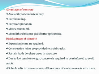 Advantages of concrete
Availability of concrete is easy.
Easy handling.
Easy transportation.
More economical.
Monolithic character gives better appearance.
Disadvantages of concrete
Expansion joints are required.
Construction joints are provided to avoid cracks.
Sustain loads develops creep in structure.
Due to low tensile strength, concrete is required to be reinforced to avoid
cracks.
Soluble salts in concrete cause efflorescence of moisture reacts with them.
 