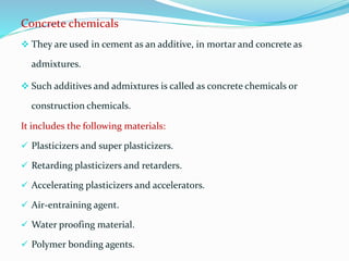 Concrete chemicals
 They are used in cement as an additive, in mortar and concrete as
admixtures.
 Such additives and admixtures is called as concrete chemicals or
construction chemicals.
It includes the following materials:
 Plasticizers and super plasticizers.
 Retarding plasticizers and retarders.
 Accelerating plasticizers and accelerators.
 Air-entraining agent.
 Water proofing material.
 Polymer bonding agents.
 