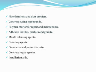  Floor hardness and dust proofers.
 Concrete curing compounds.
 Polymer mortar for repair and maintenance.
 Adhesive for tiles, marbles and granite.
 Mould releasing agents.
 Grouting agents.
 Decorative and protective paint.
 Concrete repair system.
 Installation aids.
 