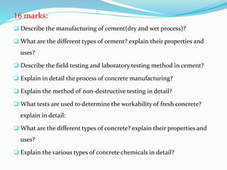 16 marks:
 Describe the manufacturing of cement(dry and wet process)?
 What are the different types of cement? explain their properties and
uses?
 Describe the field testing and laboratory testing method in cement?
 Explain in detail the process of concrete manufacturing?
 Explain the method of non-destructive testing in detail?
 What tests are used to determine the workability of fresh concrete?
explain in detail:
 What are the different types of concrete? explain their properties and
uses?
 Explain the various types of concrete chemicals in detail?
 