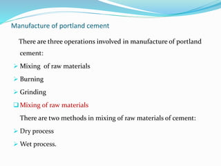 Manufacture of portland cement
There are three operations involved in manufacture of portland
cement:
 Mixing of raw materials
 Burning
 Grinding
Mixing of raw materials
There are two methods in mixing of raw materials of cement:
 Dry process
 Wet process.
 