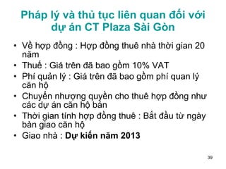 Pháp lý và thủ tục liên quan đối với dự án CT Plaza Sài Gòn Về hợp đồng : Hợp đồng thuê nhà thời gian 20 năm Thuế : Giá trên đã bao gồm 10% VAT Phí quản lý : Giá trên đã bao gồm phí quan lý căn hộ Chuyển nhượng quyền cho thuê hợp đồng như các dự án căn hộ bán Thời gian tính hợp đồng thuê : Bắt đầu từ ngày bàn giao căn hộ Giao nhà :  Dự kiến năm 2013 
