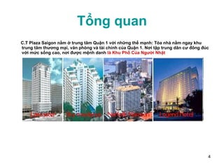 Tổng quan C.T Plaza Saigon   nằm ở trung tâm Quận 1 với những thế mạnh: Tòa nhà nằm ngay khu trung tâm thương mại, văn phòng và tài chính của Quận 1. Nơi tập trung dân cư đông đúc với mức sống cao, nơi được mệnh danh  là Khu Phố Của Người Nhật 