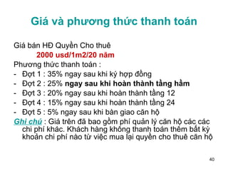 Giá và phương thức thanh toán Giá bán HĐ Quyền Cho thuê 2000 usd/1m2/20 năm   Phương thức thanh toán :  Đợt 1 : 35% ngay sau khi ký hợp đồng Đợt 2 : 25%  ngay sau khi hoàn thành tầng hầm Đợt 3 : 20% ngay sau khi hoàn thành tầng 12 Đợt 4 : 15% ngay sau khi hoàn thành tầng 24 Đợt 5 : 5% ngay sau khi bàn giao căn hộ Ghi chú  : Giá trên đã bao gồm phí quản lý căn hộ các các chi phí khác. Khách hàng không thanh toán thêm bất kỳ khoản chi phí nào từ việc mua lại quyền cho thuê căn hộ 