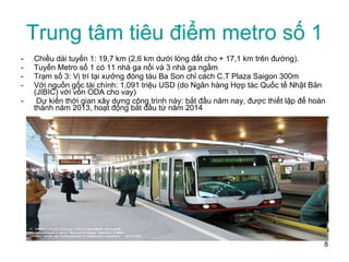 Trung tâm tiêu điểm metro số 1 Chiều dài tuyến 1: 19,7 km (2,6 km dưới lòng đất cho + 17,1 km trên đường).  Tuyến Metro số 1 có 11 nhà ga nổi và 3 nhà ga ngầm Trạm số 3: Vị trí tại xưởng đóng tàu Ba Son chỉ cách C.T Plaza Saigon 300m  Với nguồn gốc tài chính: 1,091 triệu USD (do Ngân hàng Hợp tác Quốc tế Nhật Bản (JIBIC) với vốn ODA cho vay)  Dự kiến thời gian xây dựng công trình này: bắt đầu năm nay, được thiết lập để hoàn thành năm 2013, hoạt động bắt đầu từ năm 2014  