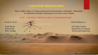 CASE STUDY PRESENTATION
Rajiv Gandhi College of Engineering Research and Technology ,Chandrapur , Maharashtra
Dr. Babasaheb Ambedkar Technological University, Lonere, Raigad
TOPIC : MACHINE LEARNING IN SELF AUTOMATED ROVERS
Group No: B-18 Under Guidance of:
Rutik Bhoyar Prof. Rupa Lichode
Ketan Singh Department of Computer
Ritik Viaragde Science and Engineering
 