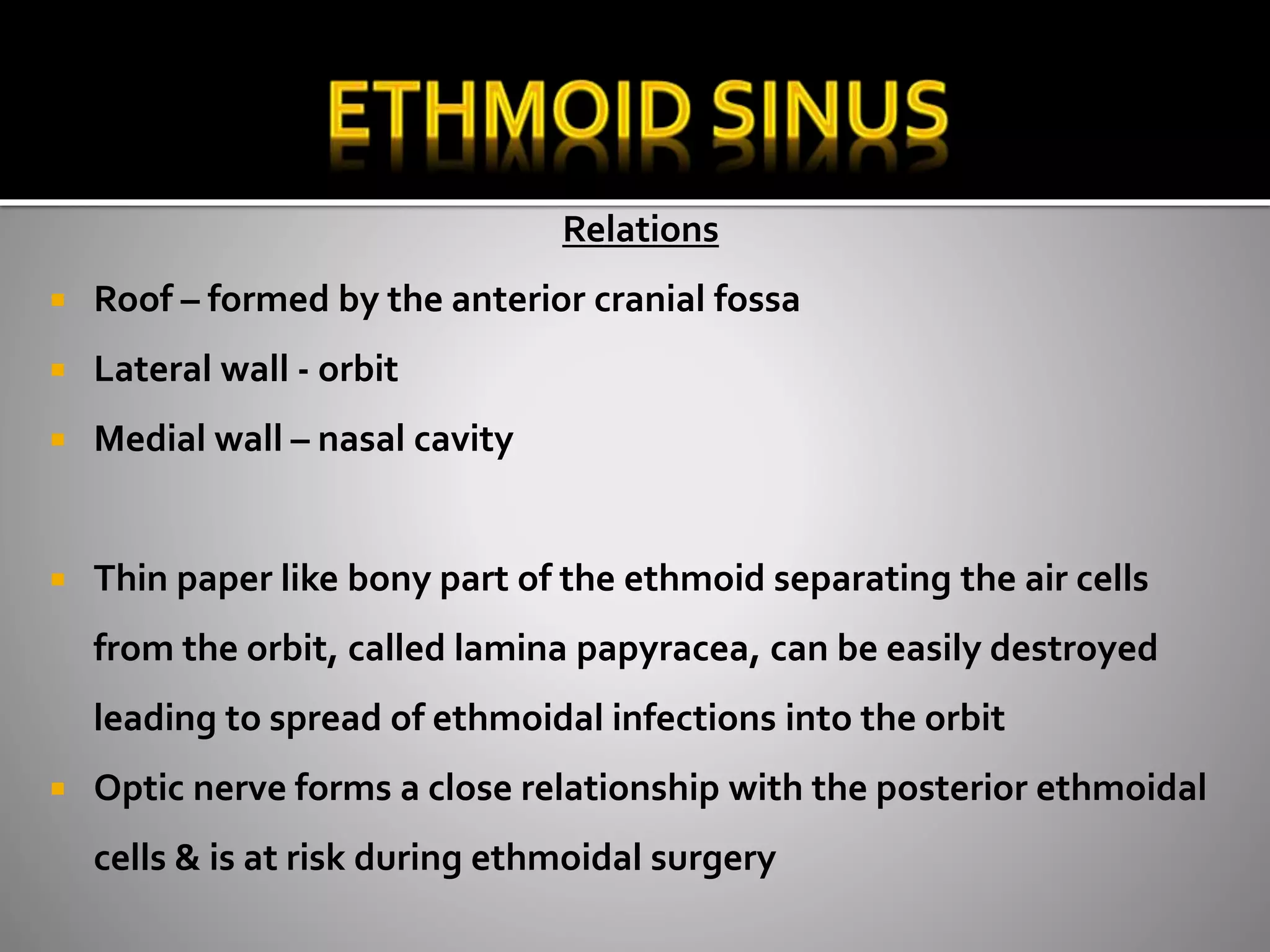 Relations 
 Roof – formed by the anterior cranial fossa 
 Lateral wall - orbit 
 Medial wall – nasal cavity 
 Thin paper like bony part of the ethmoid separating the air cells 
from the orbit, called lamina papyracea, can be easily destroyed 
leading to spread of ethmoidal infections into the orbit 
 Optic nerve forms a close relationship with the posterior ethmoidal 
cells & is at risk during ethmoidal surgery 
 