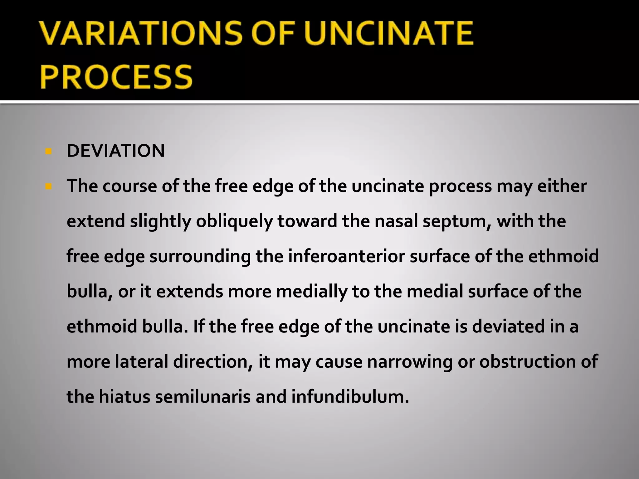  DEVIATION 
 The course of the free edge of the uncinate process may either 
extend slightly obliquely toward the nasal septum, with the 
free edge surrounding the inferoanterior surface of the ethmoid 
bulla, or it extends more medially to the medial surface of the 
ethmoid bulla. If the free edge of the uncinate is deviated in a 
more lateral direction, it may cause narrowing or obstruction of 
the hiatus semilunaris and infundibulum. 
 
