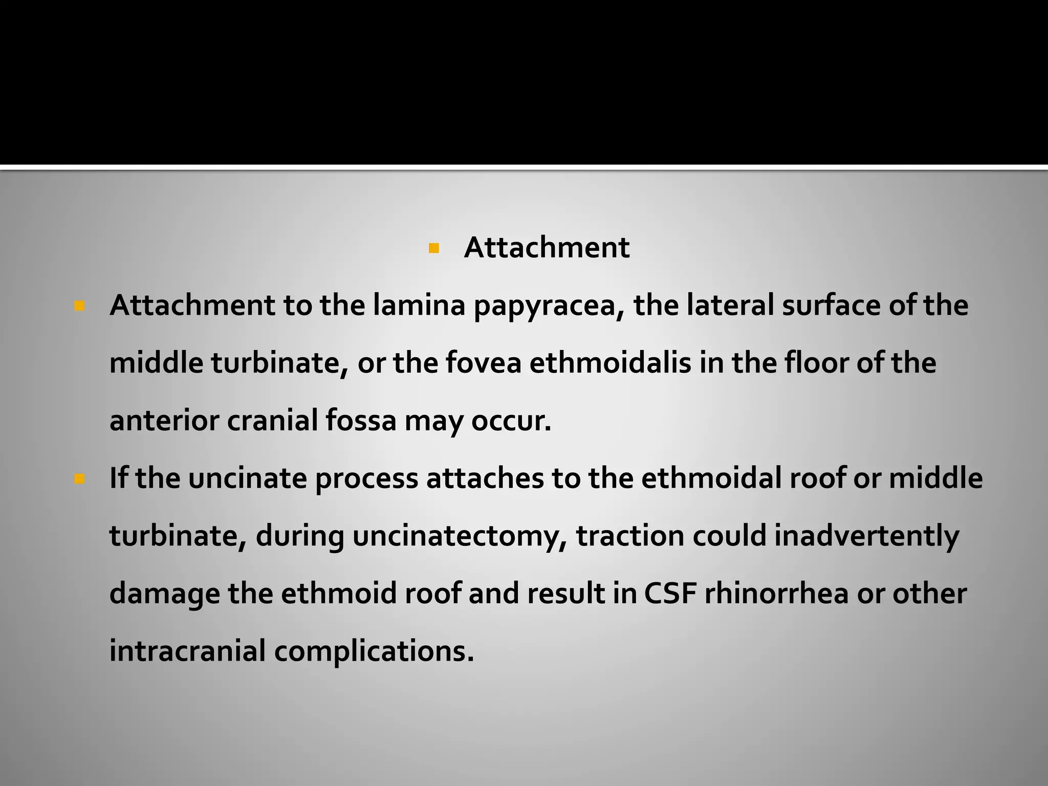  Attachment 
 Attachment to the lamina papyracea, the lateral surface of the 
middle turbinate, or the fovea ethmoidalis in the floor of the 
anterior cranial fossa may occur. 
 If the uncinate process attaches to the ethmoidal roof or middle 
turbinate, during uncinatectomy, traction could inadvertently 
damage the ethmoid roof and result in CSF rhinorrhea or other 
intracranial complications. 
 