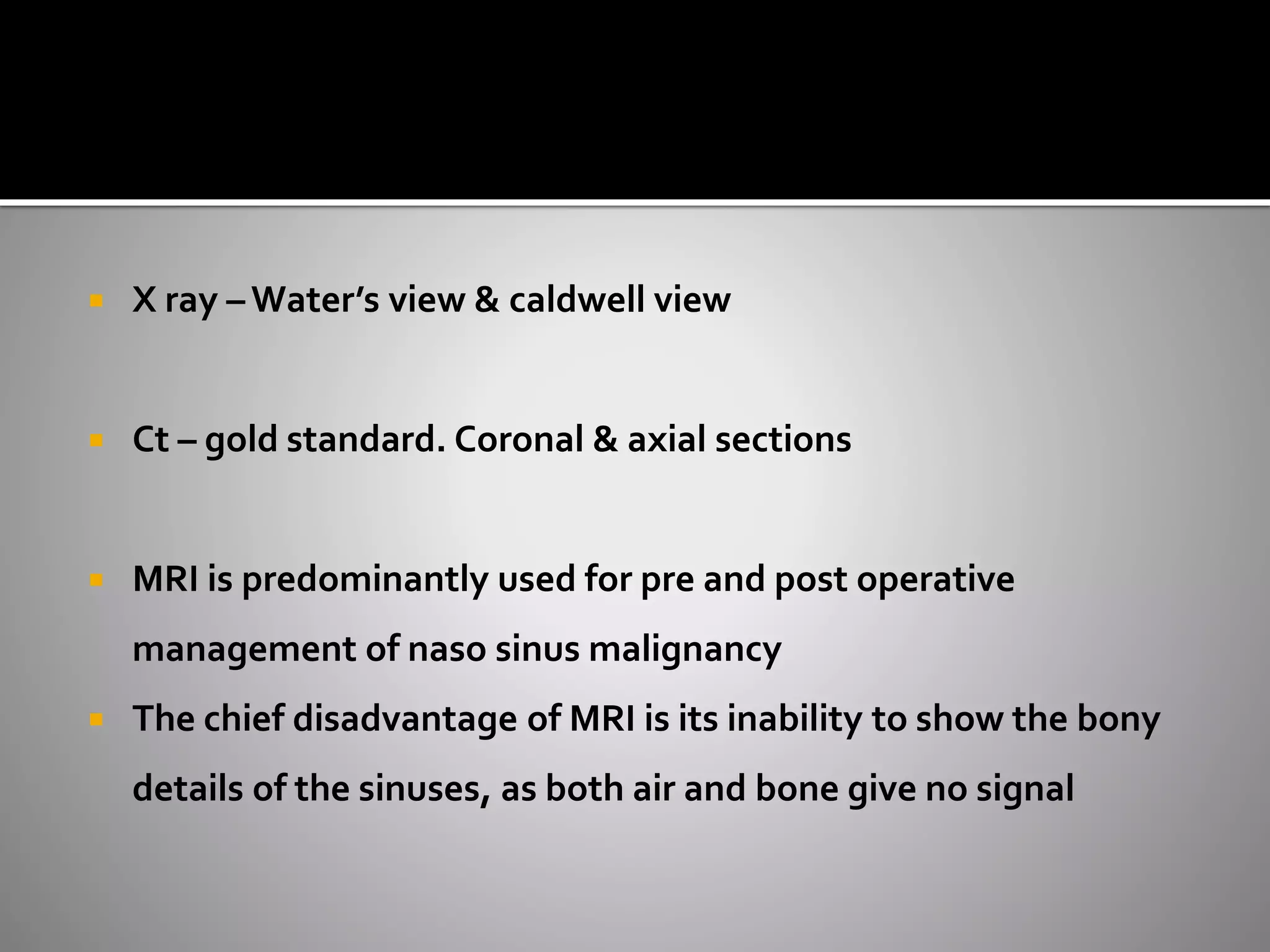  X ray – Water’s view & caldwell view 
 Ct – gold standard. Coronal & axial sections 
 MRI is predominantly used for pre and post operative 
management of naso sinus malignancy 
 The chief disadvantage of MRI is its inability to show the bony 
details of the sinuses, as both air and bone give no signal 
 