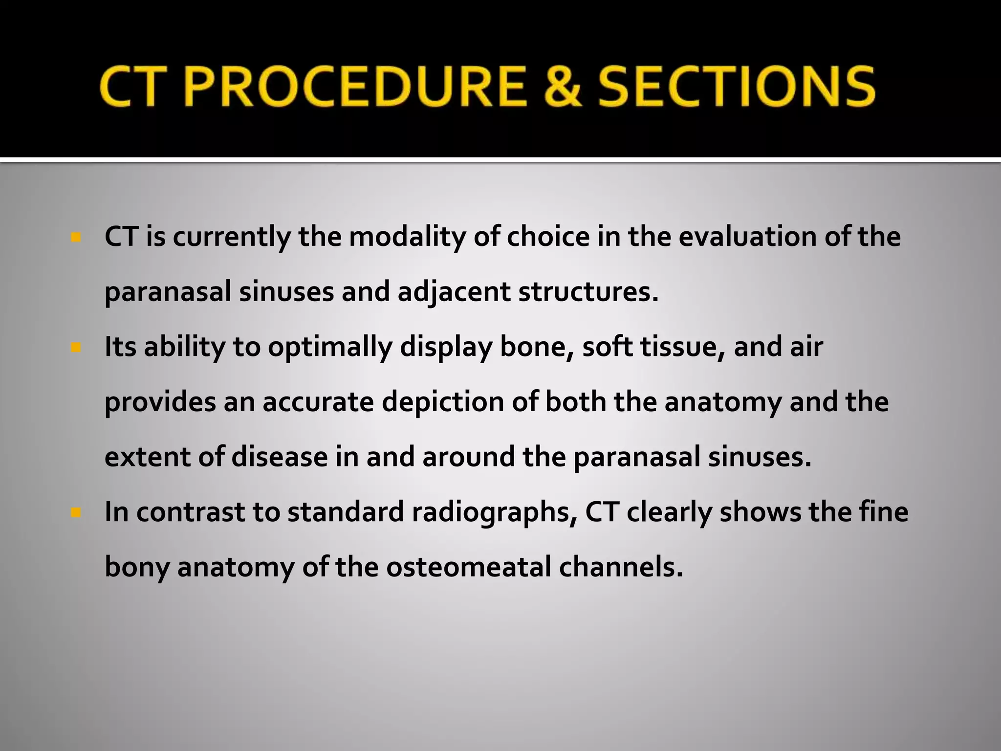  CT is currently the modality of choice in the evaluation of the 
paranasal sinuses and adjacent structures. 
 Its ability to optimally display bone, soft tissue, and air 
provides an accurate depiction of both the anatomy and the 
extent of disease in and around the paranasal sinuses. 
 In contrast to standard radiographs, CT clearly shows the fine 
bony anatomy of the osteomeatal channels. 
 