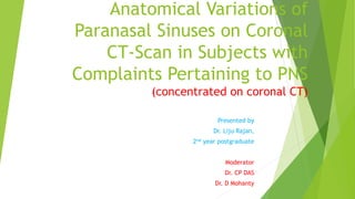 Anatomical Variations of
Paranasal Sinuses on Coronal
CT-Scan in Subjects with
Complaints Pertaining to PNS
(concentrated on coronal CT)
Presented by
Dr. Liju Rajan,
2nd year postgraduate
Moderator
Dr. CP DAS
Dr. D Mohanty
 