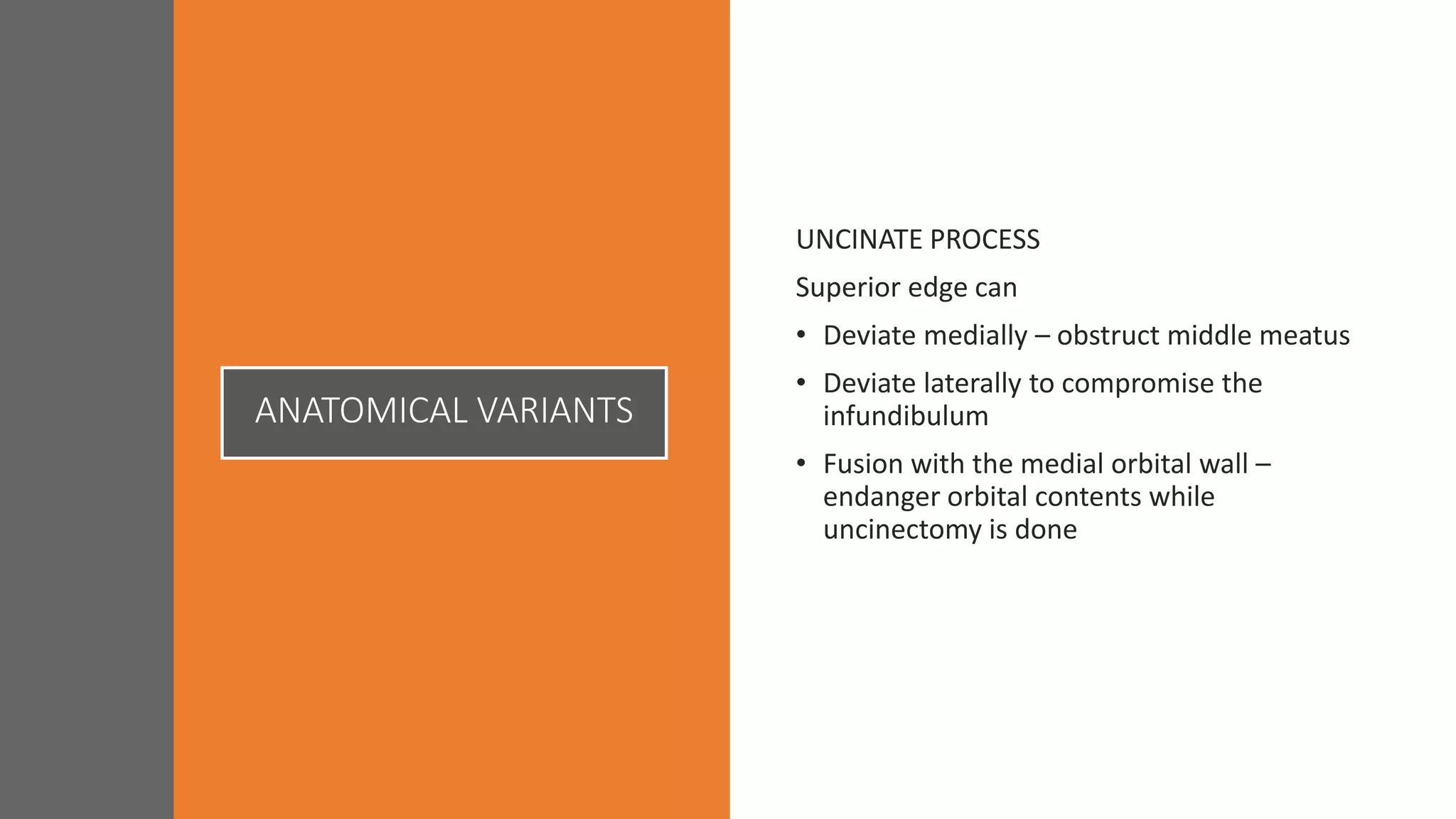 ANATOMICAL VARIANTS
UNCINATE PROCESS
Superior edge can
• Deviate medially – obstruct middle meatus
• Deviate laterally to compromise the
infundibulum
• Fusion with the medial orbital wall –
endanger orbital contents while
uncinectomy is done
 
