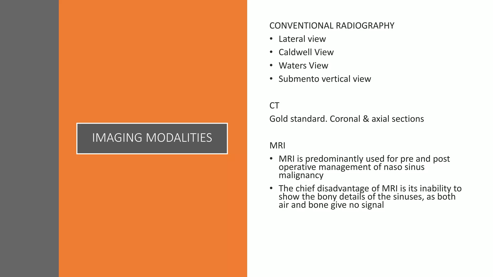 IMAGING MODALITIES
CONVENTIONAL RADIOGRAPHY
• Lateral view
• Caldwell View
• Waters View
• Submento vertical view
CT
Gold standard. Coronal & axial sections
MRI
• MRI is predominantly used for pre and post
operative management of naso sinus
malignancy
• The chief disadvantage of MRI is its inability to
show the bony details of the sinuses, as both
air and bone give no signal
 