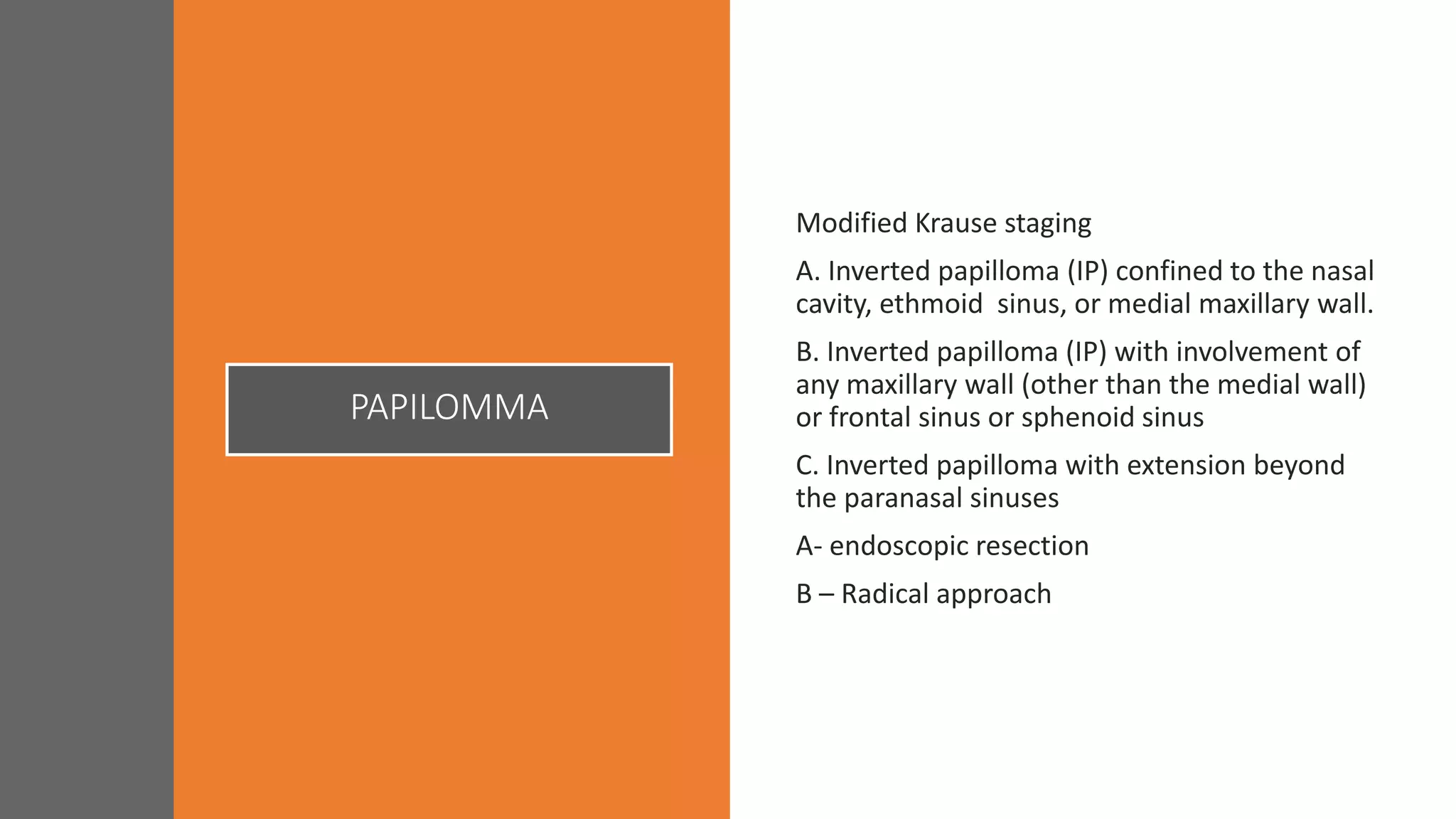 Modified Krause staging
A. Inverted papilloma (IP) confined to the nasal
cavity, ethmoid sinus, or medial maxillary wall.
B. Inverted papilloma (IP) with involvement of
any maxillary wall (other than the medial wall)
or frontal sinus or sphenoid sinus
C. Inverted papilloma with extension beyond
the paranasal sinuses
A- endoscopic resection
B – Radical approach
PAPILOMMA
 
