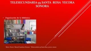 TELESECUNDARIA 93 SANTA ROSA YECORA
SONORA
 Organización de la biblioteca
Mstro: Hector Manuel Gastelum Alcantar Telesecundaria 93 Santa Rosa, yecora sonora
 