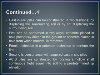 • Cast in situ piles can be constructed in two fashions; by
displacing the surrounding soil or by not displacing the
surrounding soil
• First can be performed in two ways; concrete placed in
hole previously driven in the ground or concrete placed in
hole from which mandrel is removed
• Franki technique is a patented technique to perform the
first
• Second is consonance with augered cast in situ piles
• ACIS piles are constructed by rotating a hollow shaft
continuous flight auger into soil to a predetermined tip
elevation
 