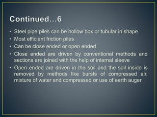• Steel pipe piles can be hollow box or tubular in shape
• Most efficient friction piles
• Can be close ended or open ended
• Close ended are driven by conventional methods and
sections are joined with the help of internal sleeve
• Open ended are driven in the soil and the soil inside is
removed by methods like bursts of compressed air,
mixture of water and compressed or use of earth auger
 