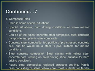 4. Composite Piles
• Used in some special situations
• Special situations; hard driving conditions or warm marine
conditions
• Can be of the types; concrete steel composite, steel concrete
composite and plastic steel composite
• Concrete steel composite; top portion of pre stressed concrete
pile, and tip would be a steel H pile, suitable for marine
conditions
• Steel concrete composite; Steel casing with hollow spun
concrete core, resting on solid driving shoe, suitable for hard
driving conditions
• Plastic steel composite; replaced creosote coating, Plastic
piles consisting of steel hollow core, most suitable for fender
 