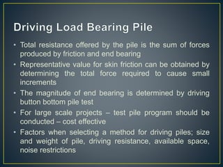 • Total resistance offered by the pile is the sum of forces
produced by friction and end bearing
• Representative value for skin friction can be obtained by
determining the total force required to cause small
increments
• The magnitude of end bearing is determined by driving
button bottom pile test
• For large scale projects – test pile program should be
conducted – cost effective
• Factors when selecting a method for driving piles; size
and weight of pile, driving resistance, available space,
noise restrictions
 