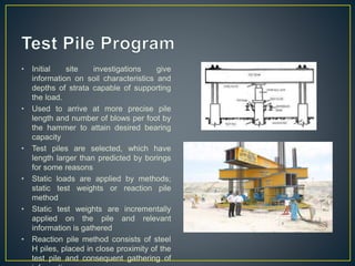 • Initial site investigations give
information on soil characteristics and
depths of strata capable of supporting
the load.
• Used to arrive at more precise pile
length and number of blows per foot by
the hammer to attain desired bearing
capacity
• Test piles are selected, which have
length larger than predicted by borings
for some reasons
• Static loads are applied by methods;
static test weights or reaction pile
method
• Static test weights are incrementally
applied on the pile and relevant
information is gathered
• Reaction pile method consists of steel
H piles, placed in close proximity of the
test pile and consequent gathering of
 