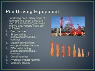 • For driving piles, many types of
hammers are used, these are
used to furnish energy required
to drive pile, various types are
as follows:
1. Drop hammer
2. Single acting
steam/compressed air
hammer
3. Double acting steam
/compressed air hammer
4. Differential acting
steam/compressed air
hammer
5. Diesel hammer
6. Hydraulic impact hammer
7. Vibratory drivers
 