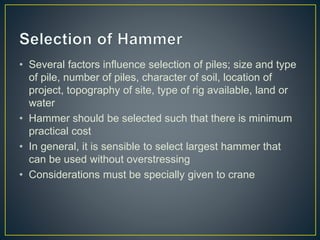 • Several factors influence selection of piles; size and type
of pile, number of piles, character of soil, location of
project, topography of site, type of rig available, land or
water
• Hammer should be selected such that there is minimum
practical cost
• In general, it is sensible to select largest hammer that
can be used without overstressing
• Considerations must be specially given to crane
 